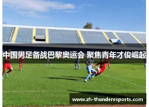 中国男足备战巴黎奥运会 聚焦青年才俊崛起 中国男足备战巴黎奥运会 聚焦青年才俊崛起